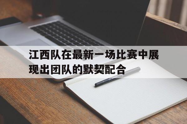 关于江西队在最新一场比赛中展现出团队的默契配合的信息