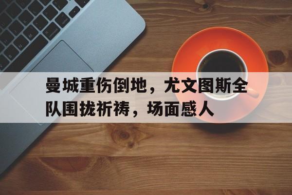 曼城重伤倒地，尤文图斯全队围拢祈祷，场面感人