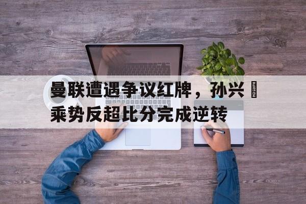 曼联遭遇争议红牌，孙兴慜乘势反超比分完成逆转举兵反清光复大明